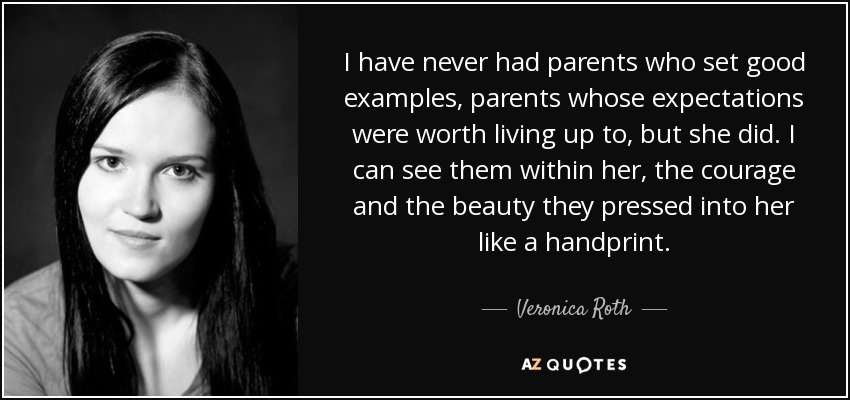 I have never had parents who set good examples, parents whose expectations were worth living up to, but she did. I can see them within her, the courage and the beauty they pressed into her like a handprint. - Veronica Roth