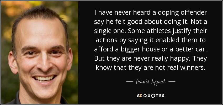 I have never heard a doping offender say he felt good about doing it. Not a single one. Some athletes justify their actions by saying it enabled them to afford a bigger house or a better car. But they are never really happy. They know that they are not real winners. - Travis Tygart