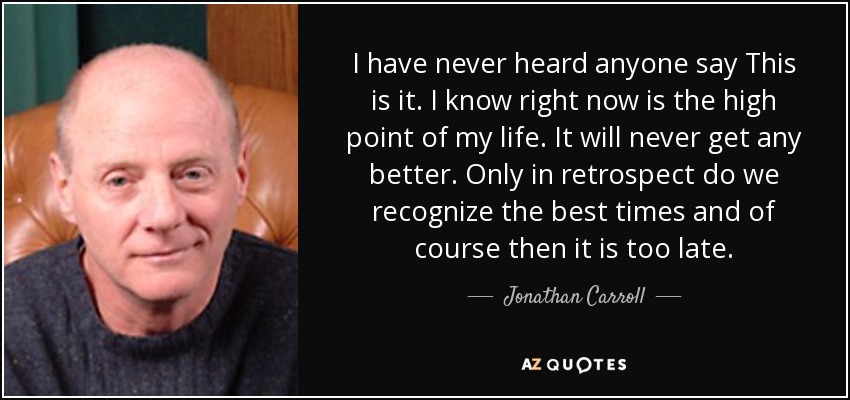 I have never heard anyone say This is it. I know right now is the high point of my life. It will never get any better. Only in retrospect do we recognize the best times and of course then it is too late. - Jonathan Carroll