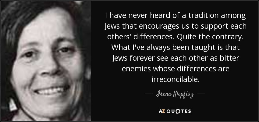 I have never heard of a tradition among Jews that encourages us to support each others' differences. Quite the contrary. What I've always been taught is that Jews forever see each other as bitter enemies whose differences are irreconcilable. - Irena Klepfisz