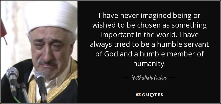 I have never imagined being or wished to be chosen as something important in the world. I have always tried to be a humble servant of God and a humble member of humanity. - Fethullah Gulen