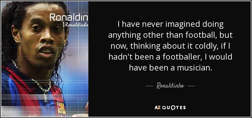 I have never imagined doing anything other than football, but now, thinking about it coldly, if I hadn't been a footballer, I would have been a musician. - Ronaldinho