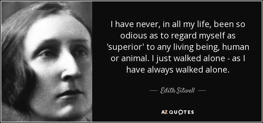 I have never, in all my life, been so odious as to regard myself as 'superior' to any living being, human or animal. I just walked alone - as I have always walked alone. - Edith Sitwell