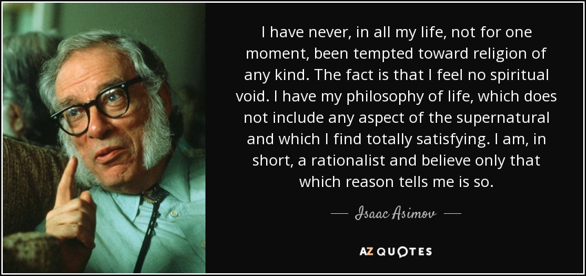 I have never, in all my life, not for one moment, been tempted toward religion of any kind. The fact is that I feel no spiritual void. I have my philosophy of life, which does not include any aspect of the supernatural and which I find totally satisfying. I am, in short, a rationalist and believe only that which reason tells me is so. - Isaac Asimov