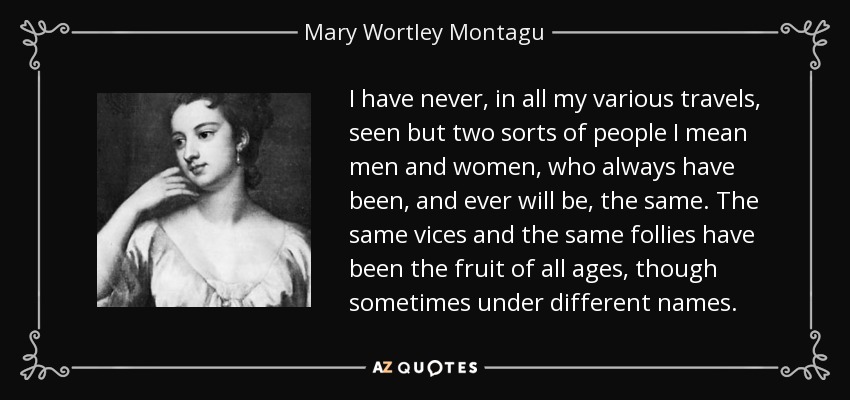 I have never, in all my various travels, seen but two sorts of people I mean men and women, who always have been, and ever will be, the same. The same vices and the same follies have been the fruit of all ages, though sometimes under different names. - Mary Wortley Montagu