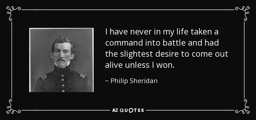 I have never in my life taken a command into battle and had the slightest desire to come out alive unless I won. - Philip Sheridan