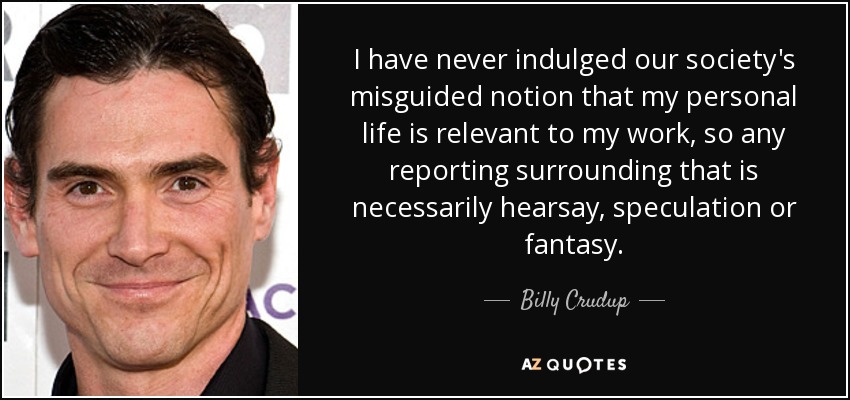 I have never indulged our society's misguided notion that my personal life is relevant to my work, so any reporting surrounding that is necessarily hearsay, speculation or fantasy. - Billy Crudup