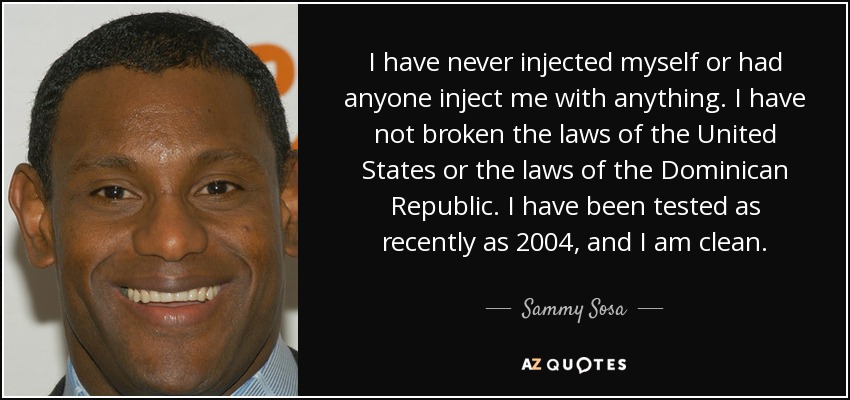 I have never injected myself or had anyone inject me with anything. I have not broken the laws of the United States or the laws of the Dominican Republic. I have been tested as recently as 2004, and I am clean. - Sammy Sosa