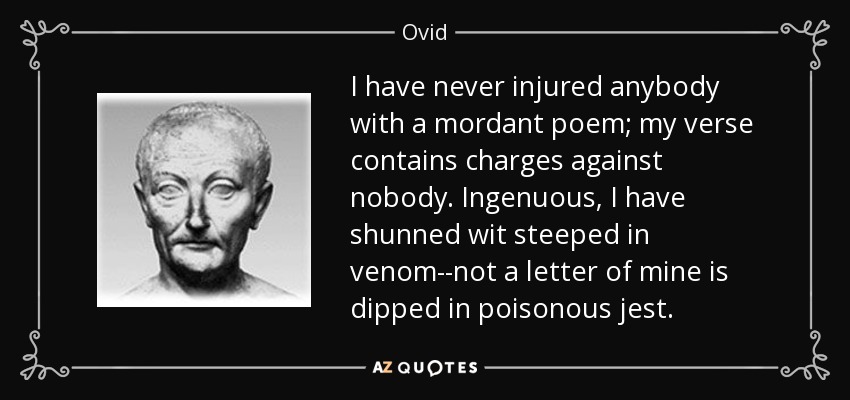 I have never injured anybody with a mordant poem; my verse contains charges against nobody. Ingenuous, I have shunned wit steeped in venom--not a letter of mine is dipped in poisonous jest. - Ovid