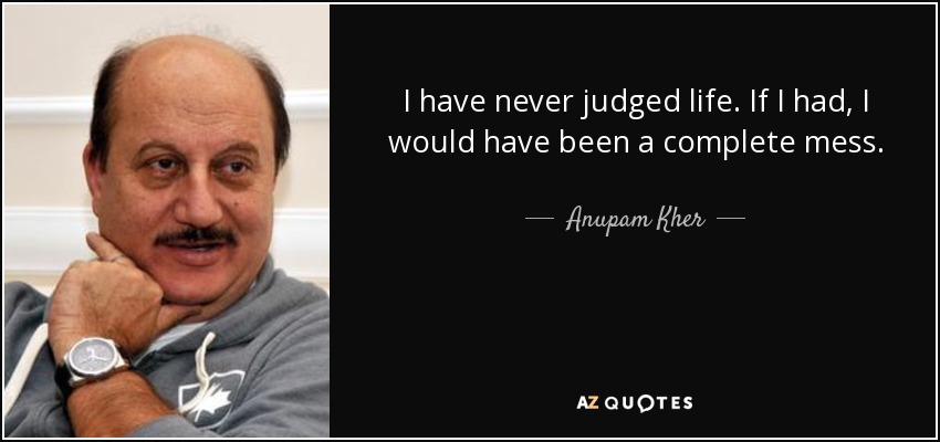 I have never judged life. If I had, I would have been a complete mess. - Anupam Kher