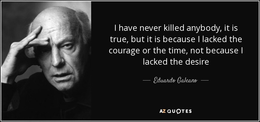 I have never killed anybody, it is true, but it is because I lacked the courage or the time, not because I lacked the desire - Eduardo Galeano