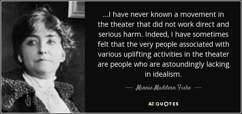 ...I have never known a movement in the theater that did not work direct and serious harm. Indeed, I have sometimes felt that the very people associated with various uplifting activities in the theater are people who are astoundingly lacking in idealism. - Minnie Maddern Fiske