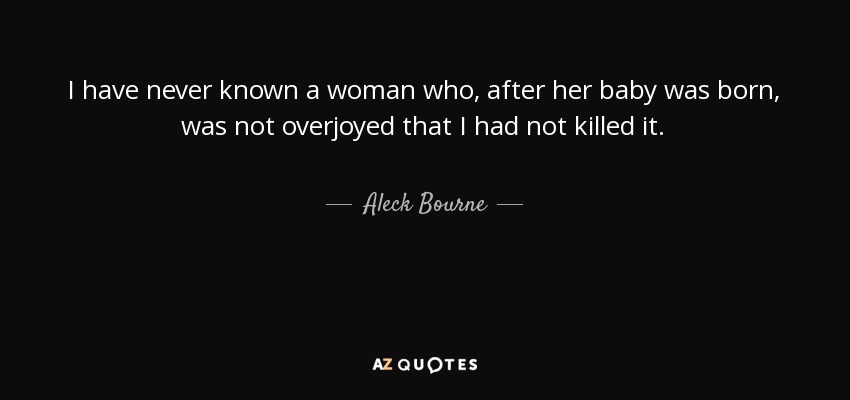 I have never known a woman who, after her baby was born, was not overjoyed that I had not killed it. - Aleck Bourne