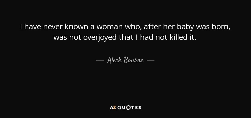 I have never known a woman who, after her baby was born, was not overjoyed that I had not killed it. - Aleck Bourne