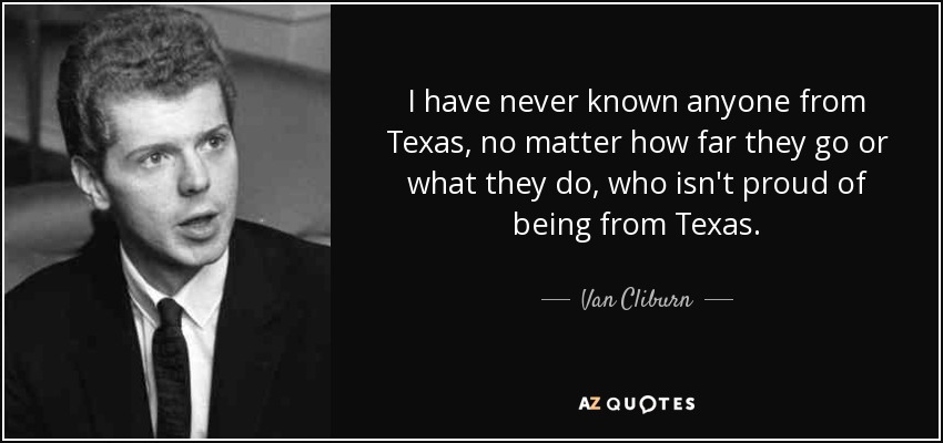 I have never known anyone from Texas, no matter how far they go or what they do, who isn't proud of being from Texas. - Van Cliburn