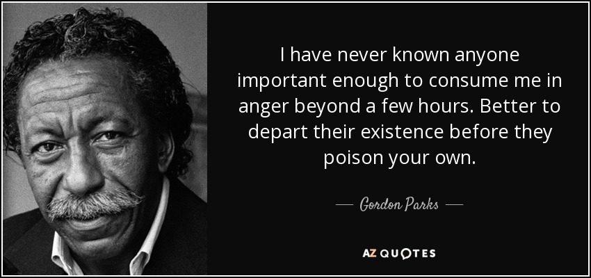I have never known anyone important enough to consume me in anger beyond a few hours. Better to depart their existence before they poison your own. - Gordon Parks