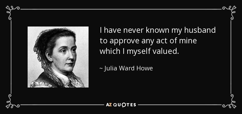 I have never known my husband to approve any act of mine which I myself valued. - Julia Ward Howe