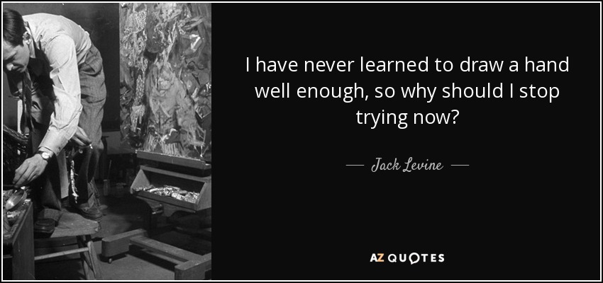 I have never learned to draw a hand well enough, so why should I stop trying now? - Jack Levine