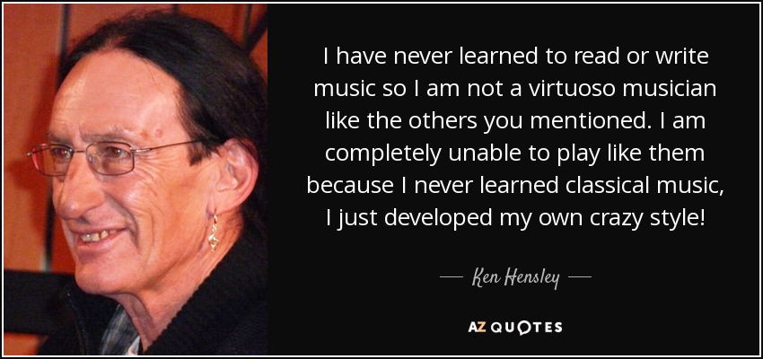 I have never learned to read or write music so I am not a virtuoso musician like the others you mentioned. I am completely unable to play like them because I never learned classical music, I just developed my own crazy style! - Ken Hensley