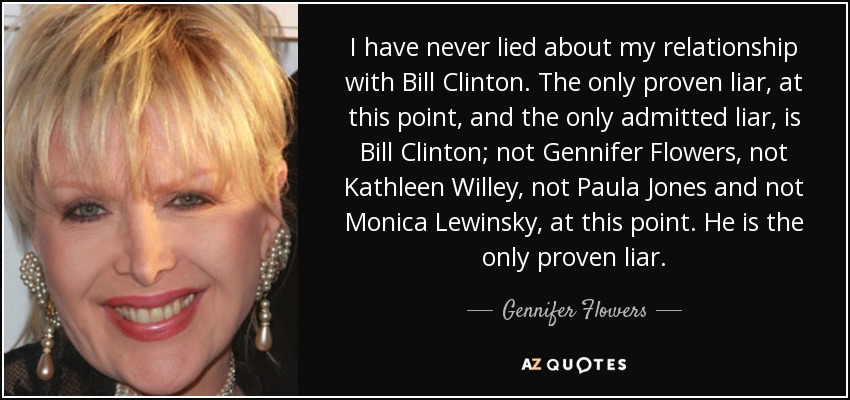 I have never lied about my relationship with Bill Clinton. The only proven liar, at this point, and the only admitted liar, is Bill Clinton; not Gennifer Flowers, not Kathleen Willey, not Paula Jones and not Monica Lewinsky, at this point. He is the only proven liar. - Gennifer Flowers
