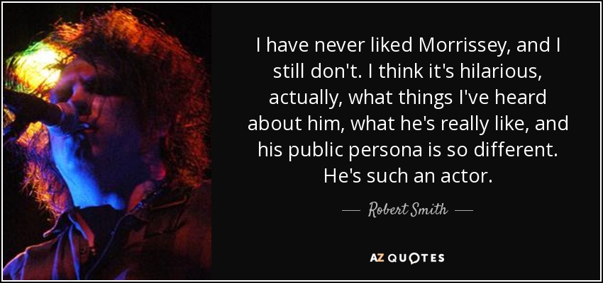 I have never liked Morrissey, and I still don't. I think it's hilarious, actually, what things I've heard about him, what he's really like, and his public persona is so different. He's such an actor. - Robert Smith
