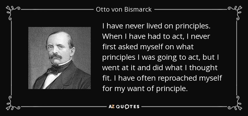 I have never lived on principles. When I have had to act, I never first asked myself on what principles I was going to act, but I went at it and did what I thought fit. I have often reproached myself for my want of principle. - Otto von Bismarck
