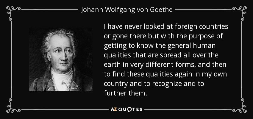 I have never looked at foreign countries or gone there but with the purpose of getting to know the general human qualities that are spread all over the earth in very different forms, and then to find these qualities again in my own country and to recognize and to further them. - Johann Wolfgang von Goethe