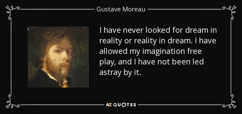 I have never looked for dream in reality or reality in dream. I have allowed my imagination free play, and I have not been led astray by it. - Gustave Moreau