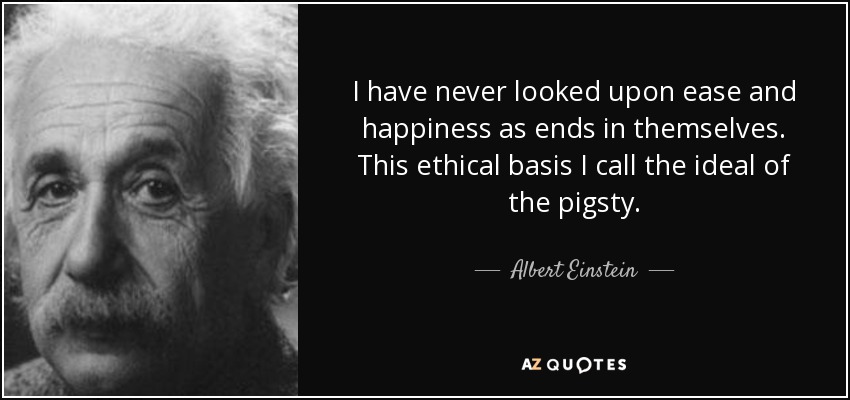 I have never looked upon ease and happiness as ends in themselves. This ethical basis I call the ideal of the pigsty. - Albert Einstein