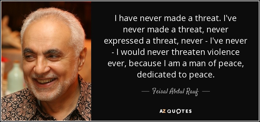 I have never made a threat. I've never made a threat, never expressed a threat, never - I've never - I would never threaten violence ever, because I am a man of peace, dedicated to peace. - Feisal Abdul Rauf