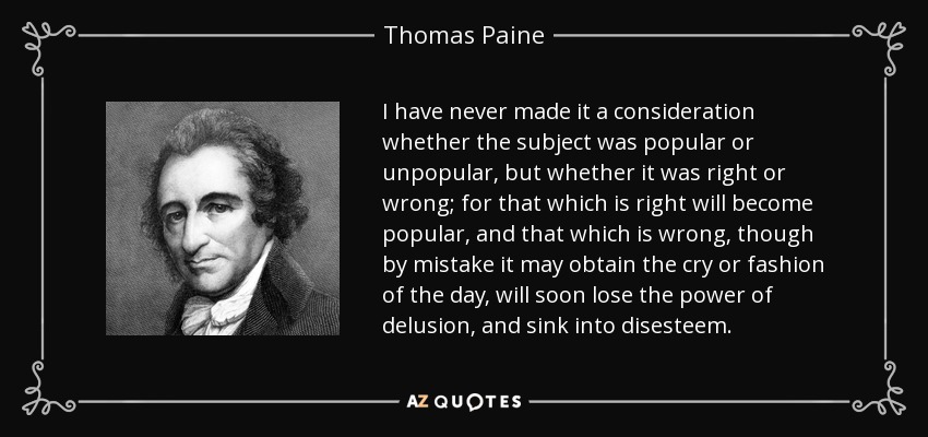 I have never made it a consideration whether the subject was popular or unpopular, but whether it was right or wrong; for that which is right will become popular, and that which is wrong, though by mistake it may obtain the cry or fashion of the day, will soon lose the power of delusion, and sink into disesteem. - Thomas Paine