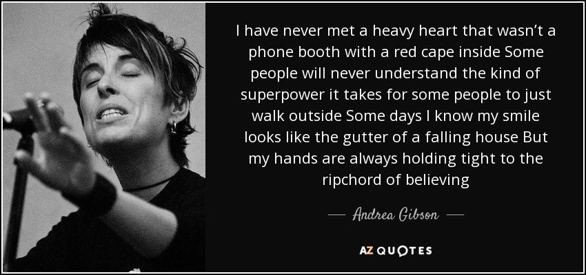 I have never met a heavy heart that wasn’t a phone booth with a red cape inside Some people will never understand the kind of superpower it takes for some people to just walk outside Some days I know my smile looks like the gutter of a falling house But my hands are always holding tight to the ripchord of believing - Andrea Gibson