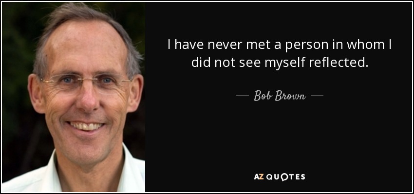 I have never met a person in whom I did not see myself reflected. - Bob Brown