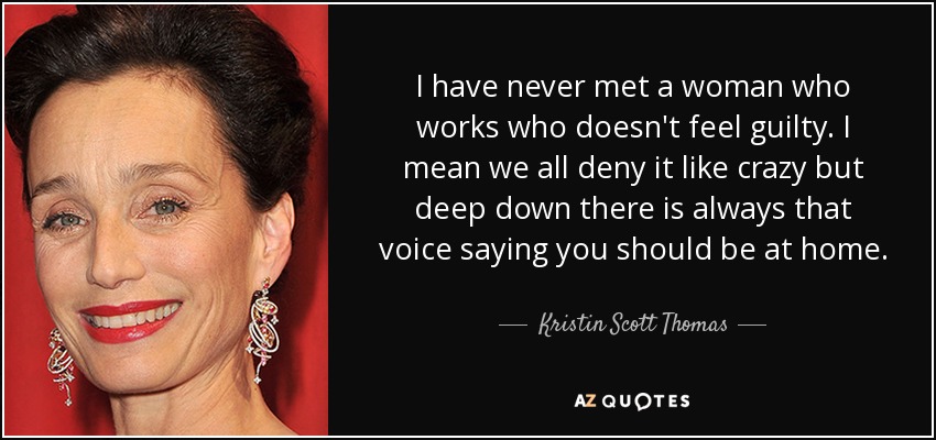 I have never met a woman who works who doesn't feel guilty. I mean we all deny it like crazy but deep down there is always that voice saying you should be at home. - Kristin Scott Thomas