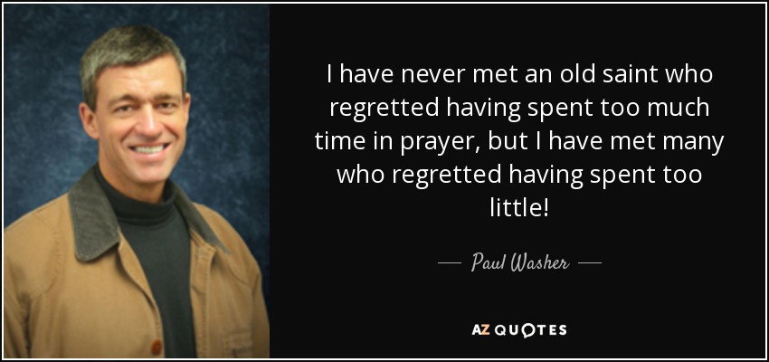 I have never met an old saint who regretted having spent too much time in prayer, but I have met many who regretted having spent too little! - Paul Washer