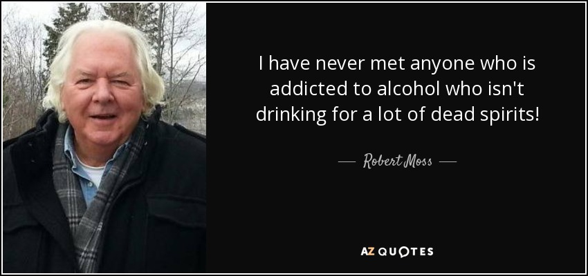 I have never met anyone who is addicted to alcohol who isn't drinking for a lot of dead spirits! - Robert Moss