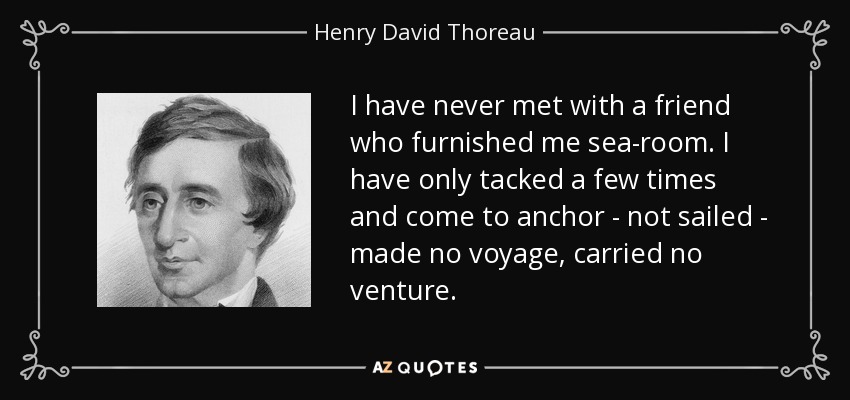 I have never met with a friend who furnished me sea-room. I have only tacked a few times and come to anchor - not sailed - made no voyage, carried no venture. - Henry David Thoreau