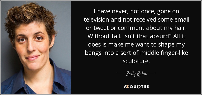 I have never, not once, gone on television and not received some email or tweet or comment about my hair. Without fail. Isn't that absurd? All it does is make me want to shape my bangs into a sort of middle finger-like sculpture. - Sally Kohn