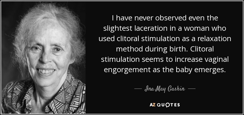 I have never observed even the slightest laceration in a woman who used clitoral stimulation as a relaxation method during birth. Clitoral stimulation seems to increase vaginal engorgement as the baby emerges. - Ina May Gaskin