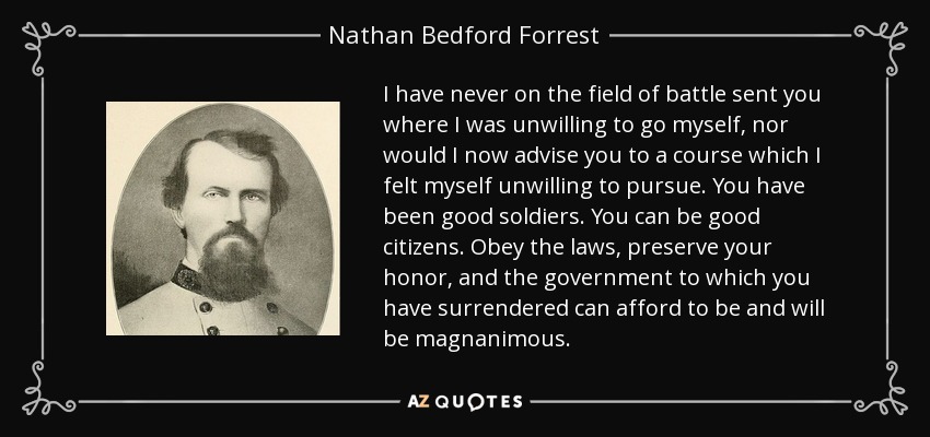 I have never on the field of battle sent you where I was unwilling to go myself, nor would I now advise you to a course which I felt myself unwilling to pursue. You have been good soldiers. You can be good citizens. Obey the laws, preserve your honor, and the government to which you have surrendered can afford to be and will be magnanimous. - Nathan Bedford Forrest