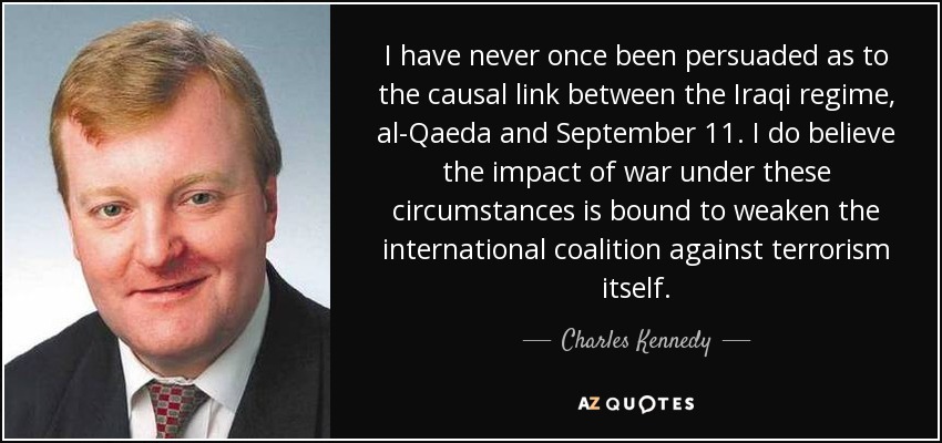 I have never once been persuaded as to the causal link between the Iraqi regime, al-Qaeda and September 11. I do believe the impact of war under these circumstances is bound to weaken the international coalition against terrorism itself. - Charles Kennedy