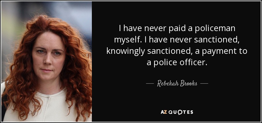 I have never paid a policeman myself. I have never sanctioned, knowingly sanctioned, a payment to a police officer. - Rebekah Brooks