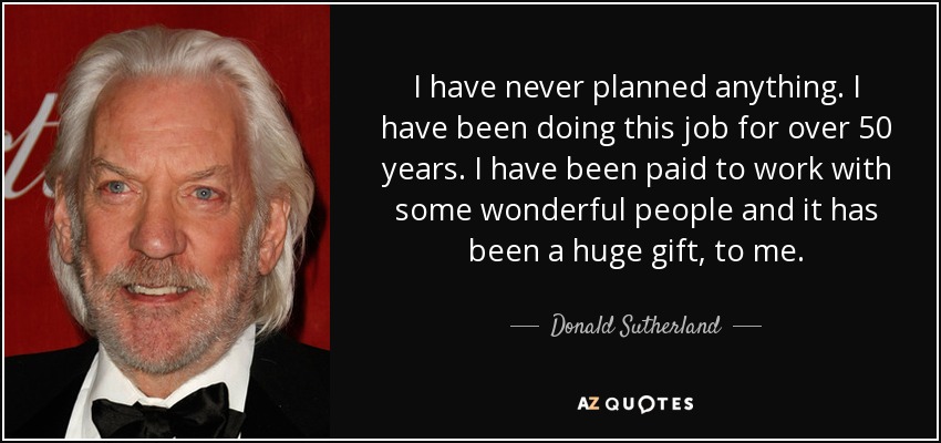 I have never planned anything. I have been doing this job for over 50 years. I have been paid to work with some wonderful people and it has been a huge gift, to me. - Donald Sutherland