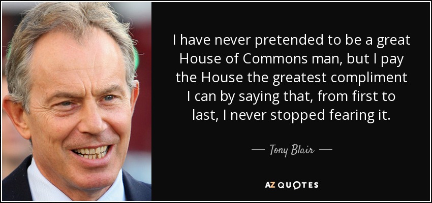 I have never pretended to be a great House of Commons man, but I pay the House the greatest compliment I can by saying that, from first to last, I never stopped fearing it. - Tony Blair