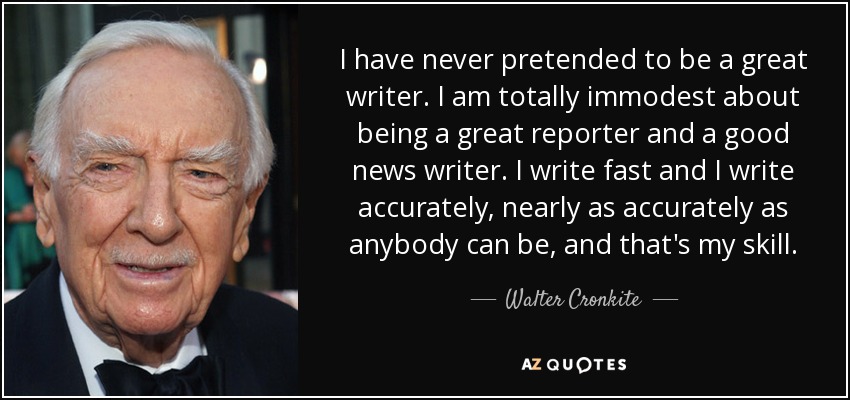 I have never pretended to be a great writer. I am totally immodest about being a great reporter and a good news writer. I write fast and I write accurately, nearly as accurately as anybody can be, and that's my skill. - Walter Cronkite