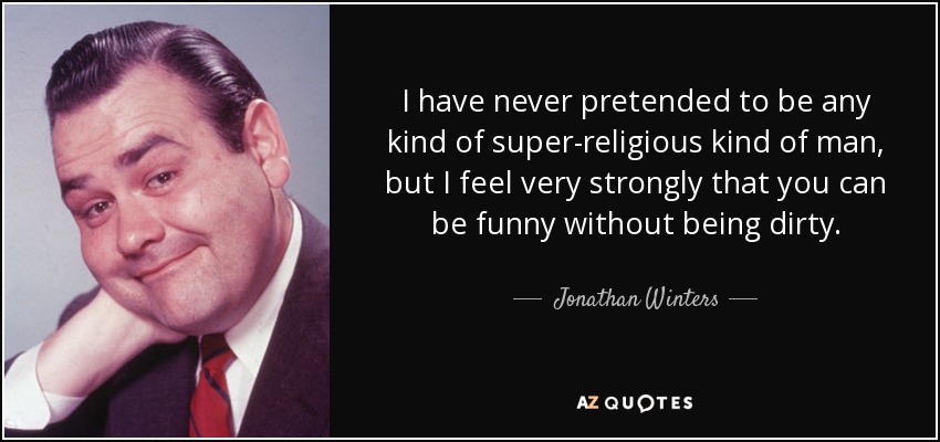 I have never pretended to be any kind of super-religious kind of man, but I feel very strongly that you can be funny without being dirty. - Jonathan Winters