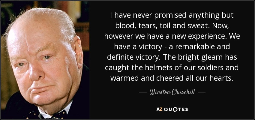 I have never promised anything but blood, tears, toil and sweat. Now, however we have a new experience. We have a victory - a remarkable and definite victory. The bright gleam has caught the helmets of our soldiers and warmed and cheered all our hearts. - Winston Churchill