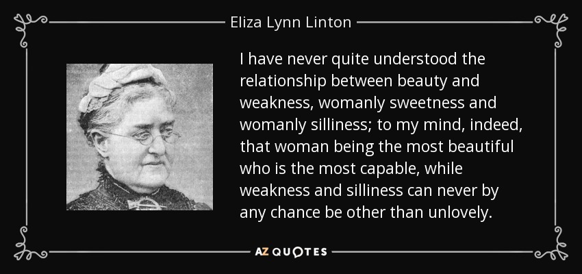 I have never quite understood the relationship between beauty and weakness, womanly sweetness and womanly silliness; to my mind, indeed, that woman being the most beautiful who is the most capable, while weakness and silliness can never by any chance be other than unlovely. - Eliza Lynn Linton