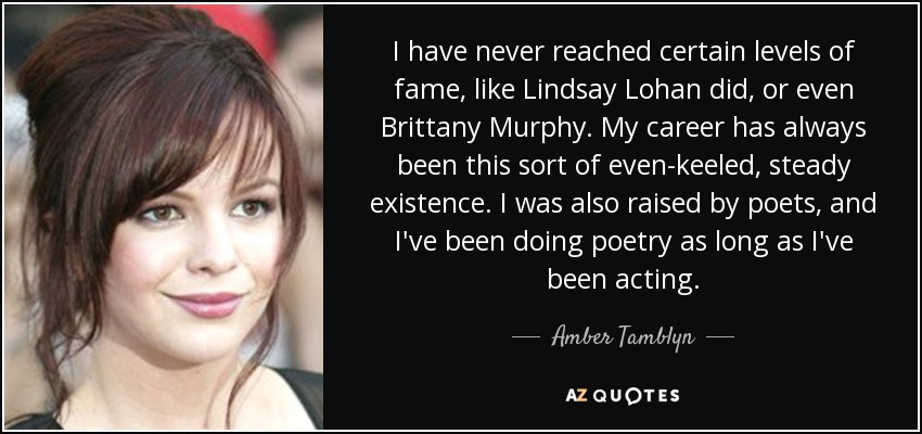 I have never reached certain levels of fame, like Lindsay Lohan did, or even Brittany Murphy. My career has always been this sort of even-keeled, steady existence. I was also raised by poets, and I've been doing poetry as long as I've been acting. - Amber Tamblyn