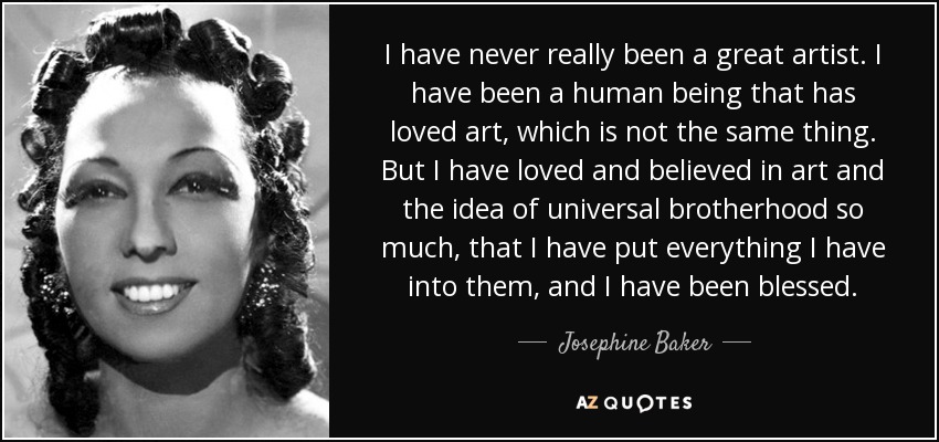 I have never really been a great artist. I have been a human being that has loved art, which is not the same thing. But I have loved and believed in art and the idea of universal brotherhood so much, that I have put everything I have into them, and I have been blessed. - Josephine Baker